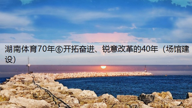 湖南体育70年⑥开拓奋进、锐意改革的40年（场馆建设）