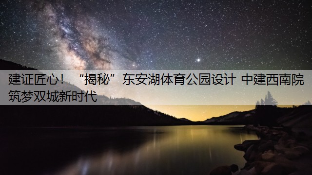 建证匠心！“揭秘”东安湖体育公园设计 中建西南院筑梦双城新时代